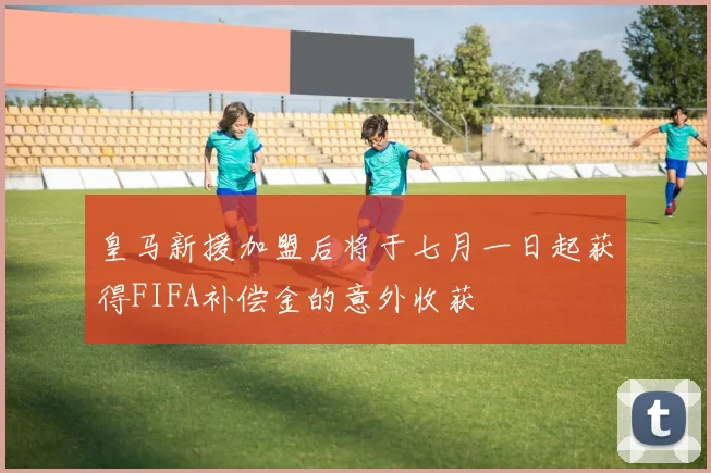 皇马新援加盟后将于七月一日起获得FIFA补偿金的意外收获