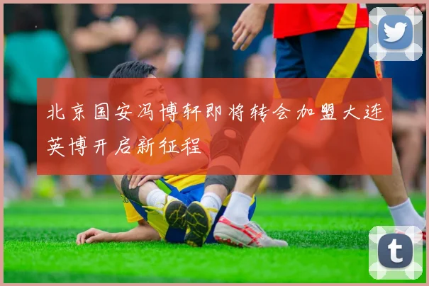 北京国安冯博轩即将转会加盟大连英博开启新征程
