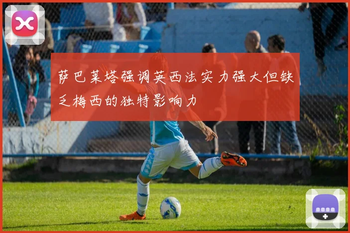 萨巴莱塔强调英西法实力强大但缺乏梅西的独特影响力