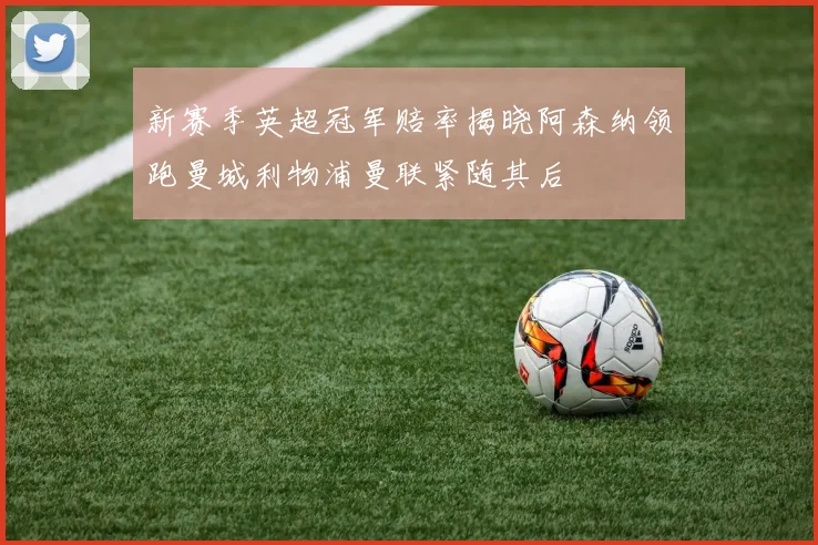 新赛季英超冠军赔率揭晓阿森纳领跑曼城利物浦曼联紧随其后